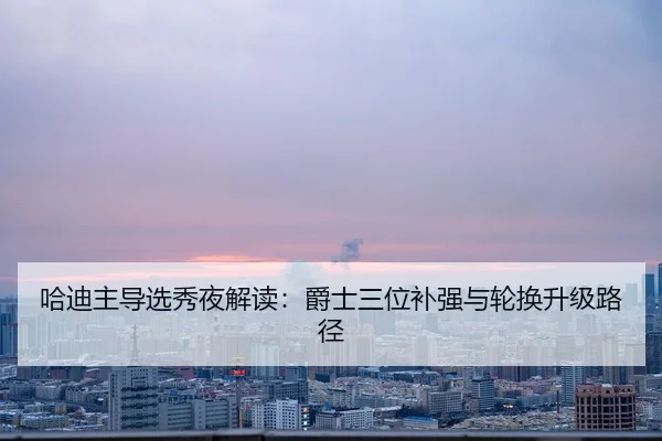 哈迪主导选秀夜解读：爵士三位补强与轮换升级路径